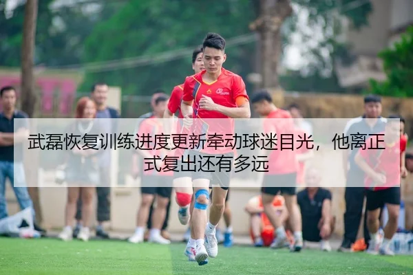 武磊恢复训练进度更新牵动球迷目光，他离正式复出还有多远